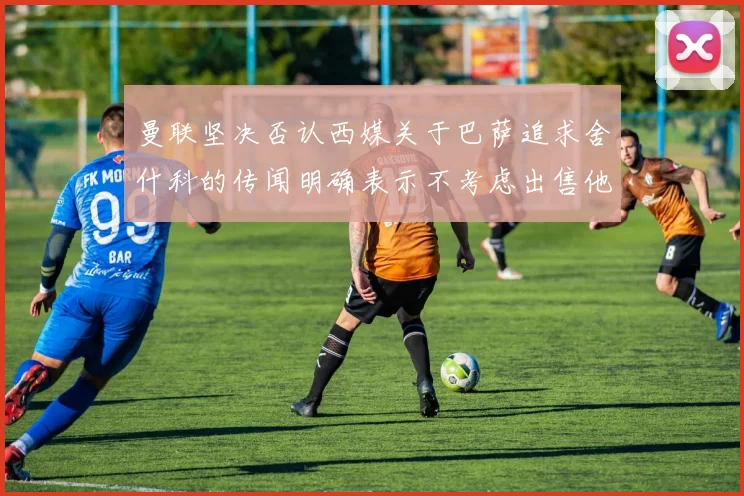 曼联坚决否认西媒关于巴萨追求舍什科的传闻明确表示不考虑出售他