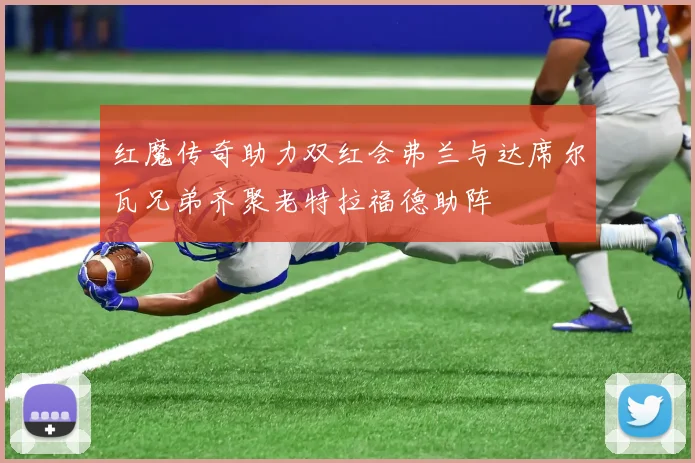 红魔传奇助力双红会弗兰与达席尔瓦兄弟齐聚老特拉福德助阵