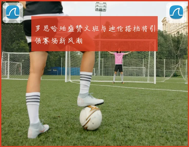 罗恩哈珀盛赞文班与迪伦搭档将引领赛场新风潮