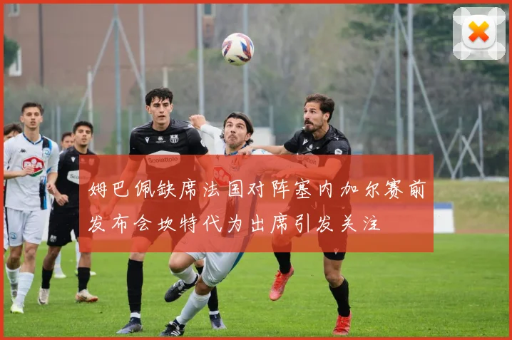 姆巴佩缺席法国对阵塞内加尔赛前发布会坎特代为出席引发关注