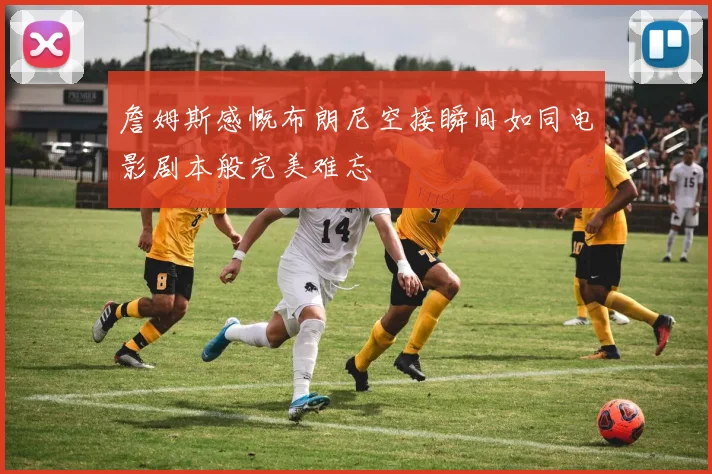 詹姆斯感慨布朗尼空接瞬间如同电影剧本般完美难忘