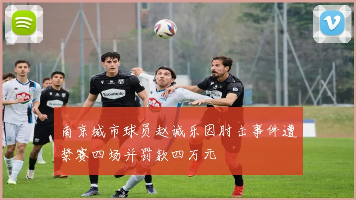南京城市球员赵诚乐因肘击事件遭禁赛四场并罚款四万元