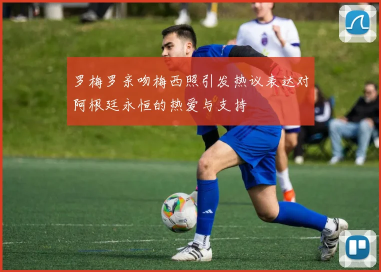 罗梅罗亲吻梅西照引发热议表达对阿根廷永恒的热爱与支持