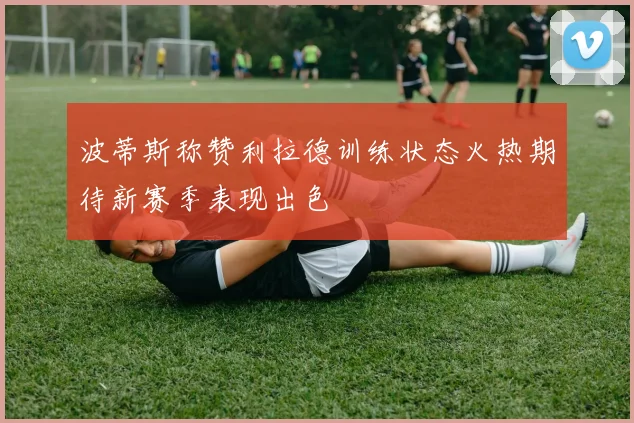 波蒂斯称赞利拉德训练状态火热期待新赛季表现出色