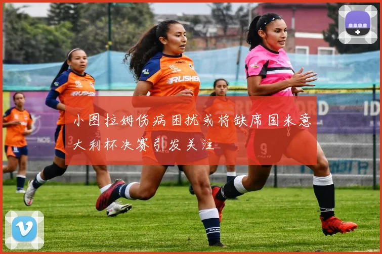 小图拉姆伤病困扰或将缺席国米意大利杯决赛引发关注