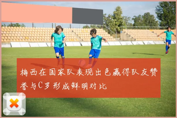 梅西在国家队表现出色赢得队友赞誉与C罗形成鲜明对比