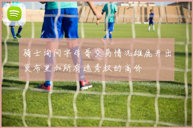 骑士询问字母哥交易情况雄鹿开出莫布里加所有选秀权的高价
