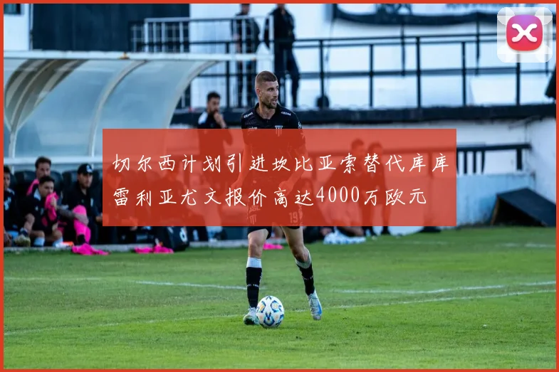 切尔西计划引进坎比亚索替代库库雷利亚尤文报价高达4000万欧元
