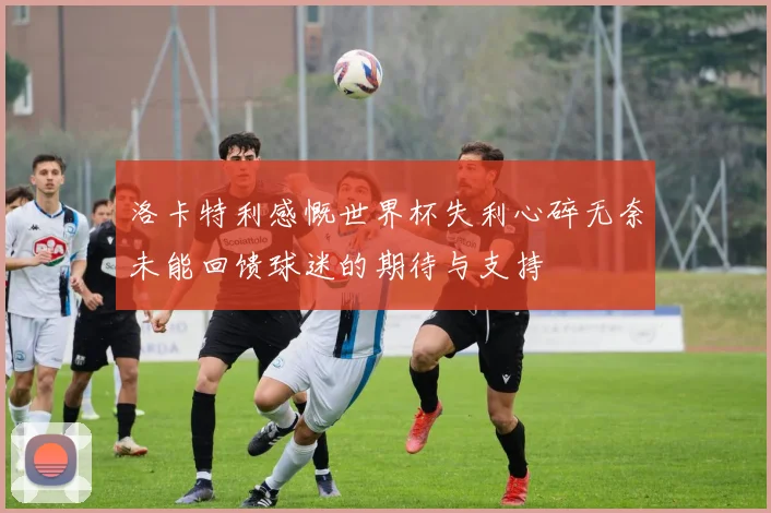 洛卡特利感慨世界杯失利心碎无奈未能回馈球迷的期待与支持