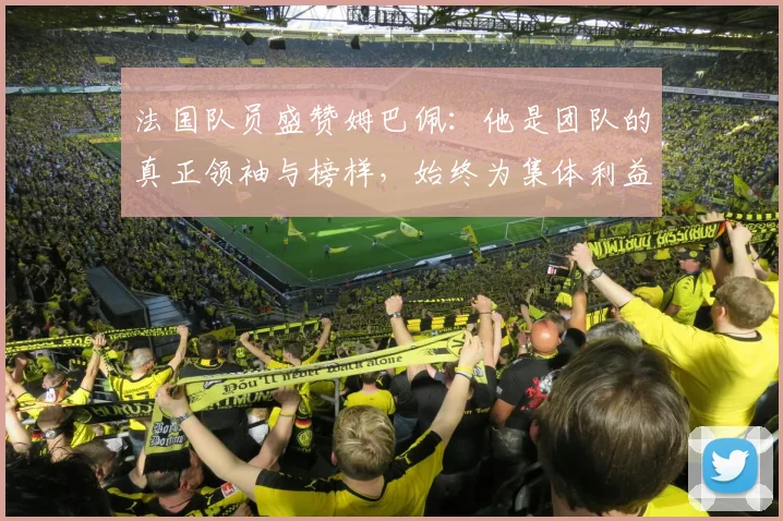 法国队员盛赞姆巴佩：他是团队的真正领袖与榜样，始终为集体利益考虑