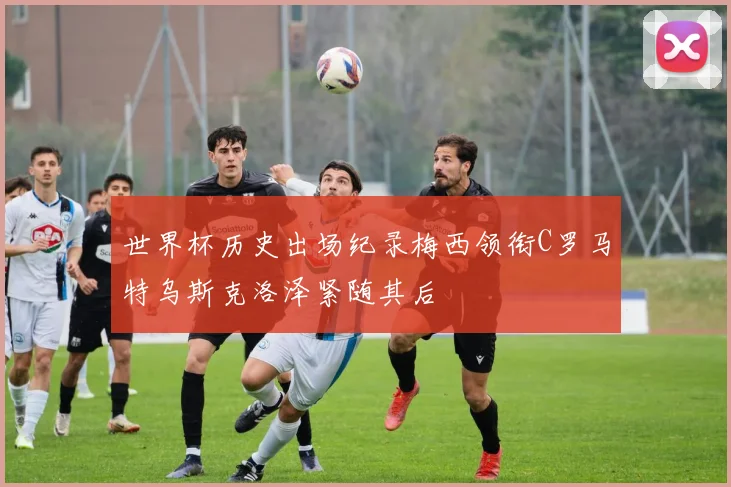 世界杯历史出场纪录梅西领衔C罗马特乌斯克洛泽紧随其后