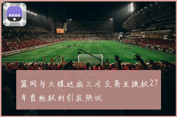篮网与火媒达成三方交易互换权27年首轮权利引发热议