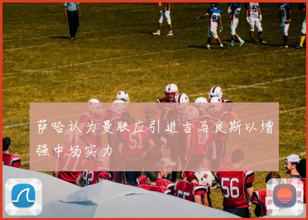 萨哈认为曼联应引进吉马良斯以增强中场实力