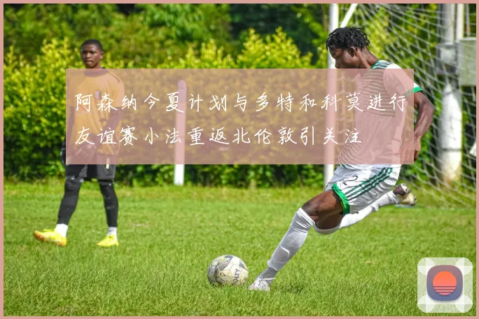 阿森纳今夏计划与多特和科莫进行友谊赛小法重返北伦敦引关注