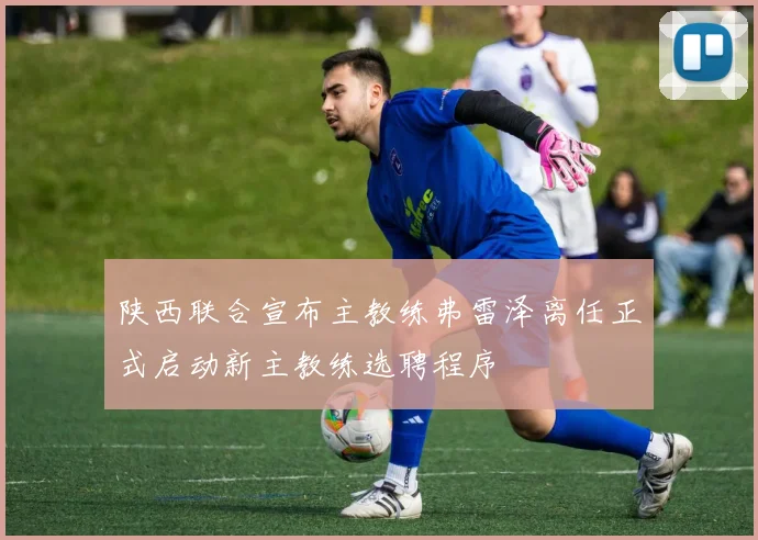 陕西联合宣布主教练弗雷泽离任正式启动新主教练选聘程序