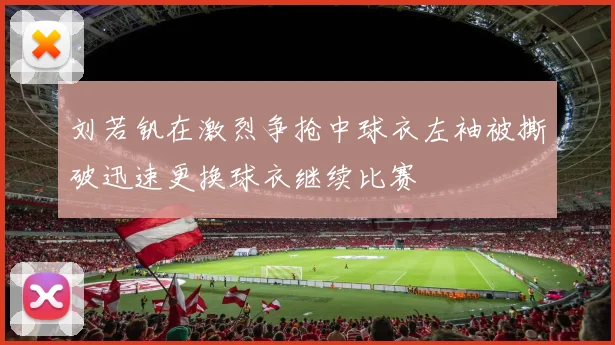 刘若钒在激烈争抢中球衣左袖被撕破迅速更换球衣继续比赛