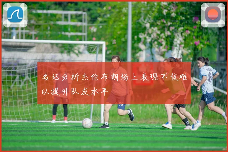 名记分析杰伦布朗场上表现不佳难以提升队友水平