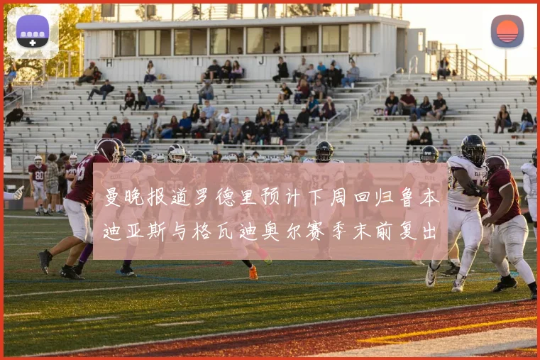 曼晚报道罗德里预计下周回归鲁本迪亚斯与格瓦迪奥尔赛季末前复出