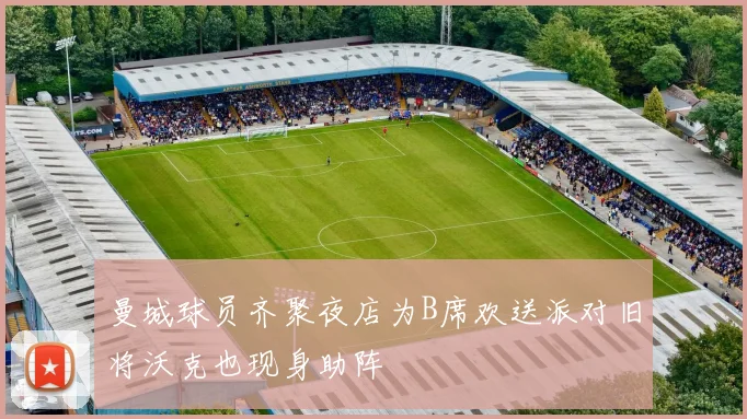 曼城球员齐聚夜店为B席欢送派对旧将沃克也现身助阵