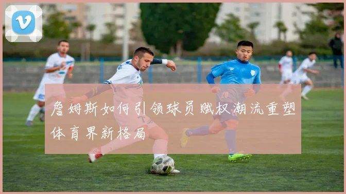 詹姆斯如何引领球员赋权潮流重塑体育界新格局