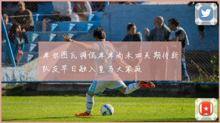 库尔图瓦调侃库库尚未回关期待新队友早日融入皇马大家庭
