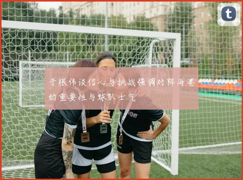 于根伟谈信心与挑战强调对阵海港的重要性与球队士气