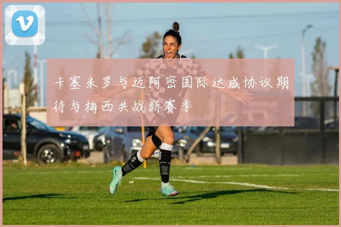 卡塞米罗与迈阿密国际达成协议期待与梅西共战新赛季