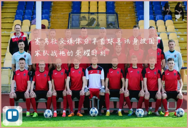 塞鸟社交媒体分享首球喜讯身披国家队战袍的荣耀时刻