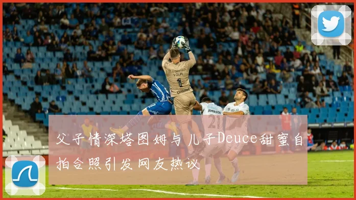 父子情深塔图姆与儿子Deuce甜蜜自拍合照引发网友热议