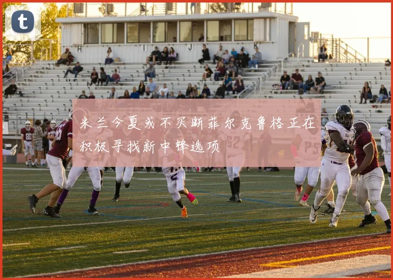 米兰今夏或不买断菲尔克鲁格正在积极寻找新中锋选项