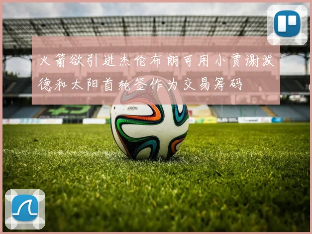火箭欲引进杰伦布朗可用小贾谢泼德和太阳首轮签作为交易筹码