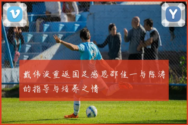 戴伟浚重返国足感恩邵佳一与陈涛的指导与培养之情